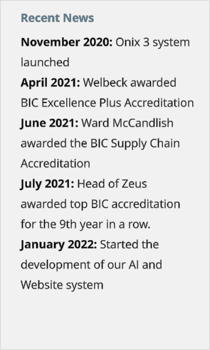 Recent News November 2020: Onix 3 system launched April 2021: Welbeck awarded BIC Excellence Plus Accreditation June 2021: Ward McCandlish awarded the BIC Supply Chain Accreditation July 2021: Head of Zeus awarded top BIC accreditation for the 9th year in a row. January 2022: Started the development of our AI and Website system